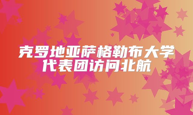 克罗地亚萨格勒布大学代表团访问北航