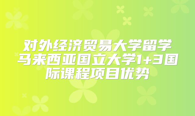 对外经济贸易大学留学马来西亚国立大学1+3国际课程项目优势