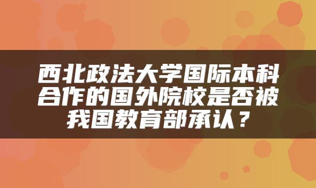 西北政法大学国际本科合作的国外院校是否被我国教育部承认？
