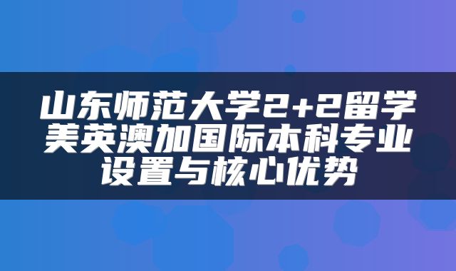 山东师范大学2+2留学美英澳加国际本科专业设置与核心优势
