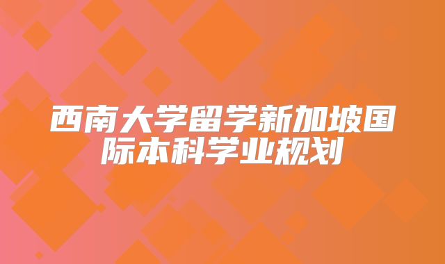 西南大学留学新加坡国际本科学业规划