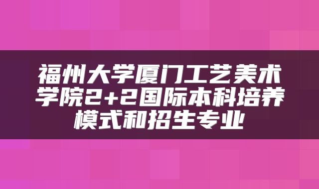 福州大学厦门工艺美术学院2+2国际本科培养模式和招生专业