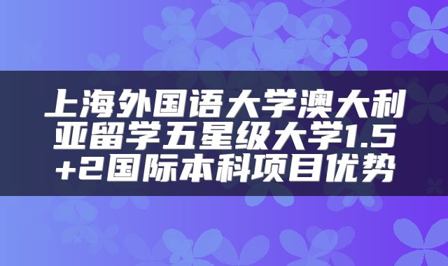 上海外国语大学澳大利亚留学五星级大学1.5+2国际本科项目优势