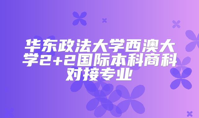 华东政法大学西澳大学2+2国际本科商科对接专业