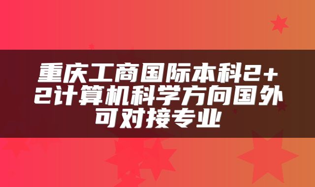 重庆工商国际本科2+2计算机科学方向国外可对接专业