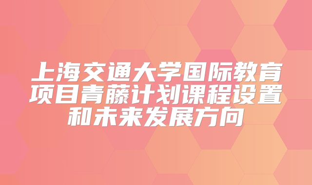 上海交通大学国际教育项目青藤计划课程设置和未来发展方向