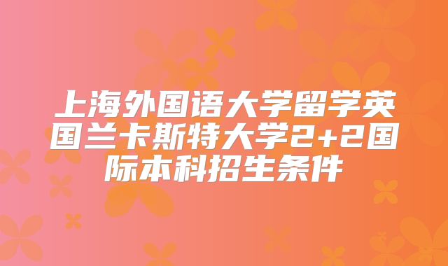 上海外国语大学留学英国兰卡斯特大学2+2国际本科招生条件