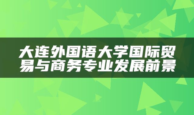 大连外国语大学国际贸易与商务专业发展前景