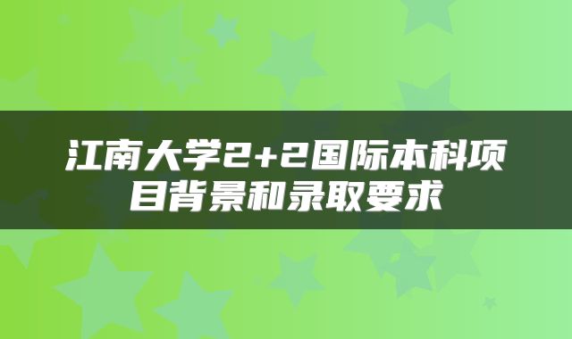 江南大学2+2国际本科项目背景和录取要求