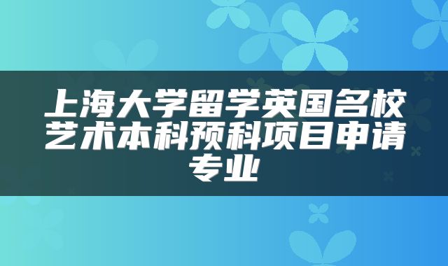 上海大学留学英国名校艺术本科预科项目申请专业