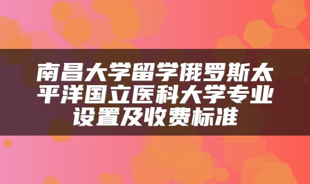 南昌大学留学俄罗斯太平洋国立医科大学专业设置及收费标准