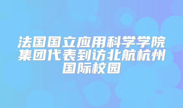 法国国立应用科学学院集团代表到访北航杭州国际校园