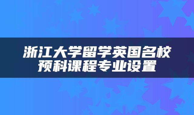 浙江大学留学英国名校预科课程专业设置