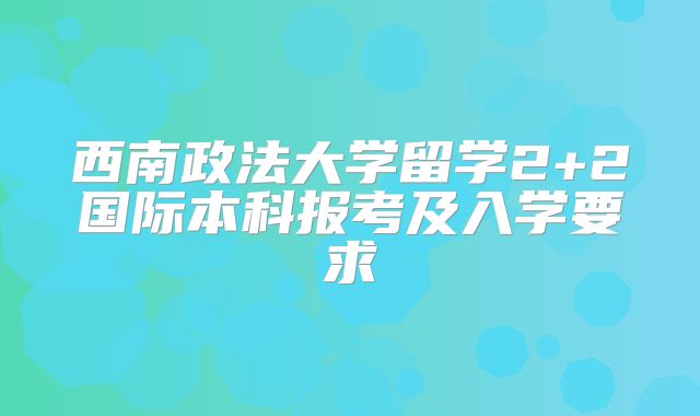 西南政法大学留学2+2国际本科报考及入学要求