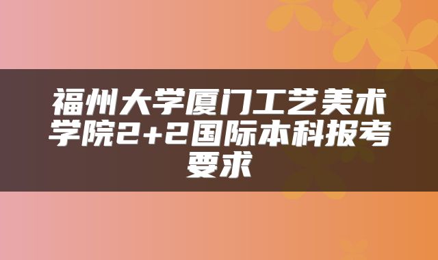 福州大学厦门工艺美术学院2+2国际本科报考要求