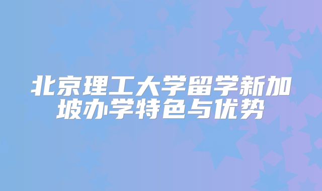 北京理工大学留学新加坡办学特色与优势