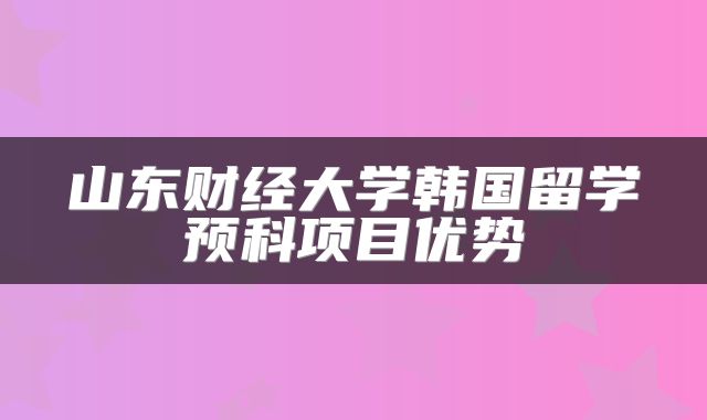 山东财经大学韩国留学预科项目优势