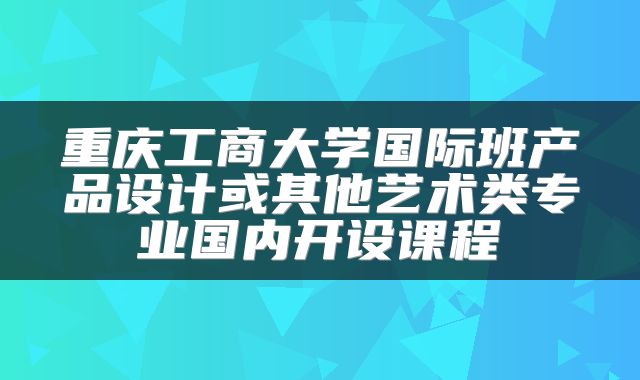 重庆工商大学国际班产品设计或其他艺术类专业国内开设课程